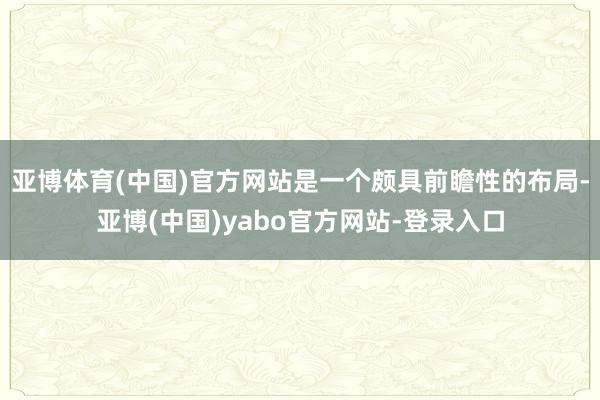 亚博体育(中国)官方网站是一个颇具前瞻性的布局-亚博(中国)yabo官方网站-登录入口