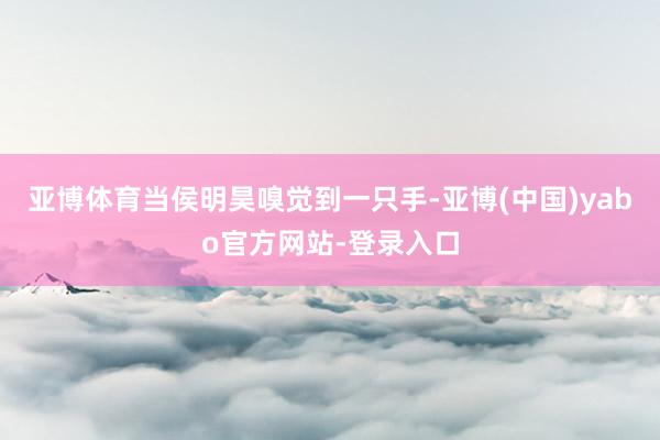亚博体育当侯明昊嗅觉到一只手-亚博(中国)yabo官方网站-登录入口