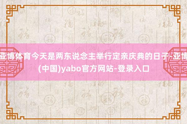 亚博体育今天是两东说念主举行定亲庆典的日子-亚博(中国)yabo官方网站-登录入口