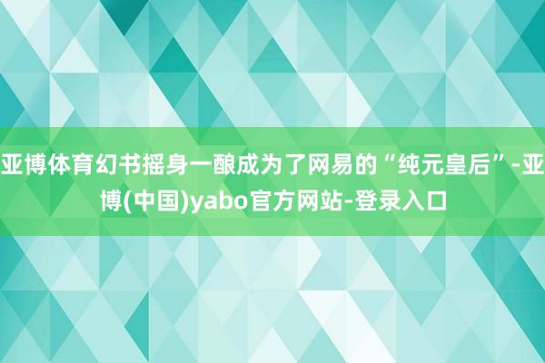亚博体育幻书摇身一酿成为了网易的“纯元皇后”-亚博(中国)yabo官方网站-登录入口