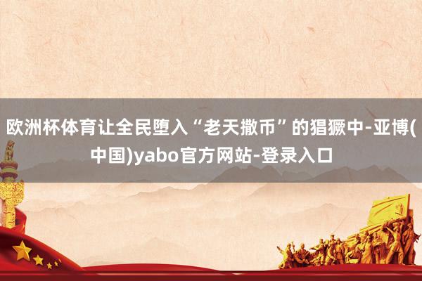 欧洲杯体育让全民堕入“老天撒币”的猖獗中-亚博(中国)yabo官方网站-登录入口