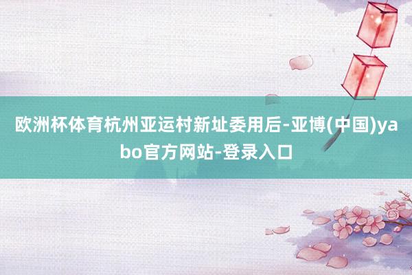 欧洲杯体育杭州亚运村新址委用后-亚博(中国)yabo官方网站-登录入口