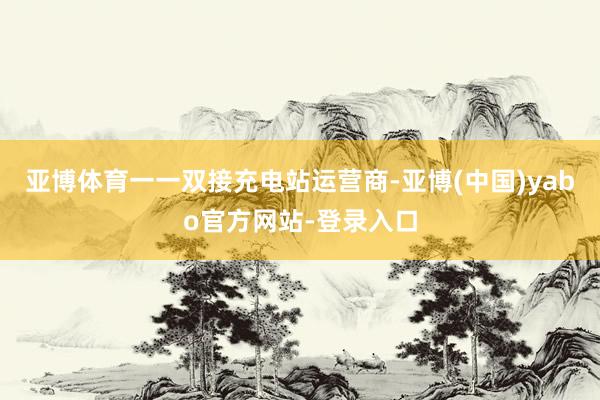 亚博体育一一双接充电站运营商-亚博(中国)yabo官方网站-登录入口