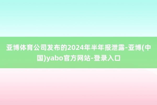 亚博体育　　公司发布的2024年半年报泄露-亚博(中国)yabo官方网站-登录入口