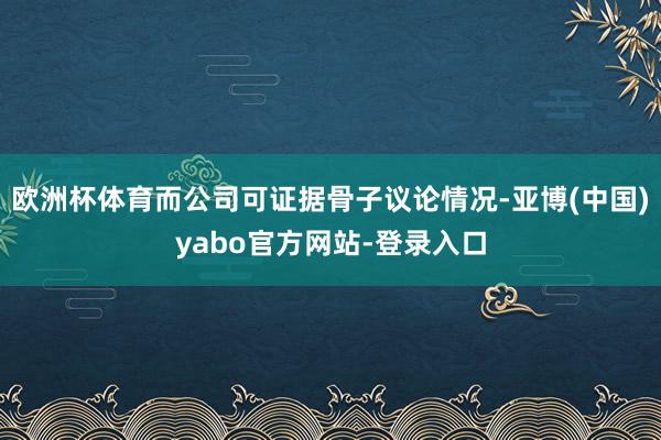欧洲杯体育而公司可证据骨子议论情况-亚博(中国)yabo官方网站-登录入口