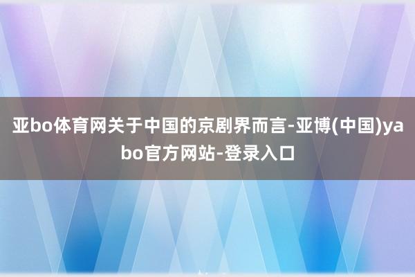 亚bo体育网关于中国的京剧界而言-亚博(中国)yabo官方网站-登录入口