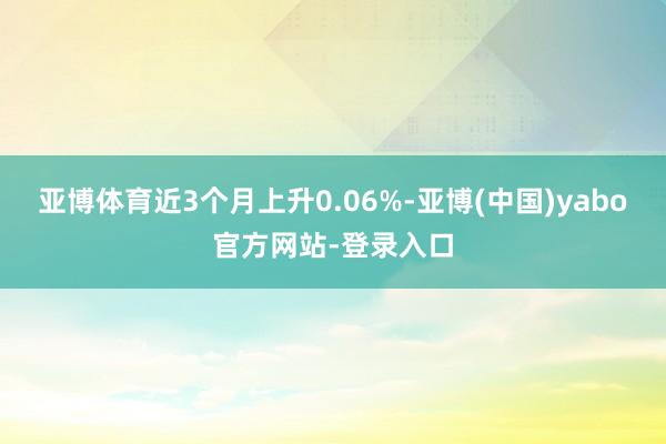 亚博体育近3个月上升0.06%-亚博(中国)yabo官方网站-登录入口