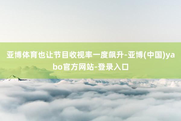 亚博体育也让节目收视率一度飙升-亚博(中国)yabo官方网站-登录入口