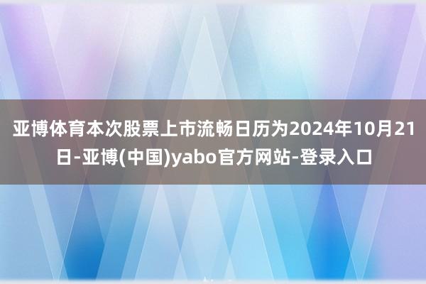 亚博体育本次股票上市流畅日历为2024年10月21日-亚博(中国)yabo官方网站-登录入口