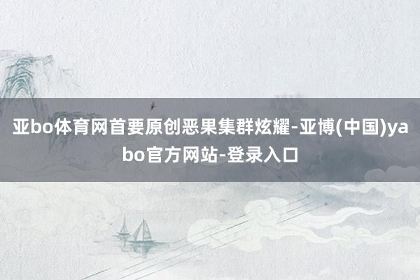 亚bo体育网首要原创恶果集群炫耀-亚博(中国)yabo官方网站-登录入口