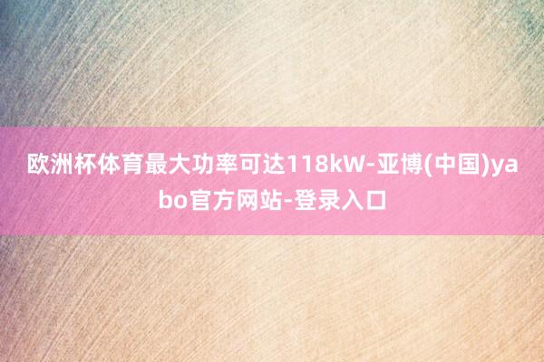 欧洲杯体育最大功率可达118kW-亚博(中国)yabo官方网站-登录入口