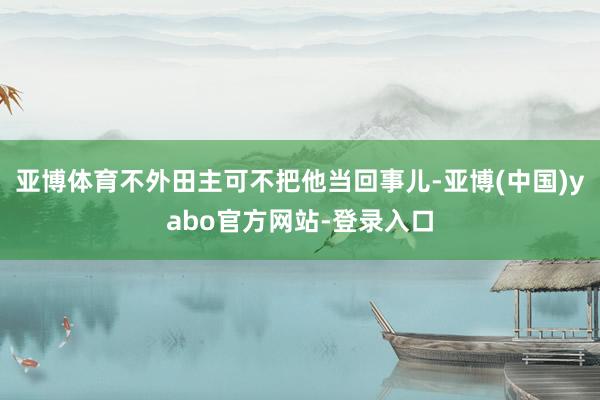 亚博体育不外田主可不把他当回事儿-亚博(中国)yabo官方网站-登录入口