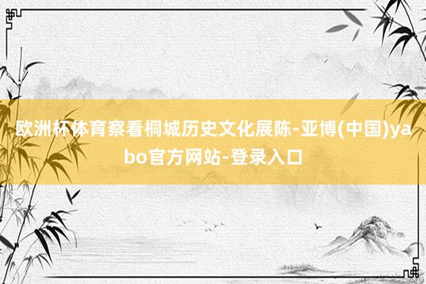 欧洲杯体育察看桐城历史文化展陈-亚博(中国)yabo官方网站-登录入口