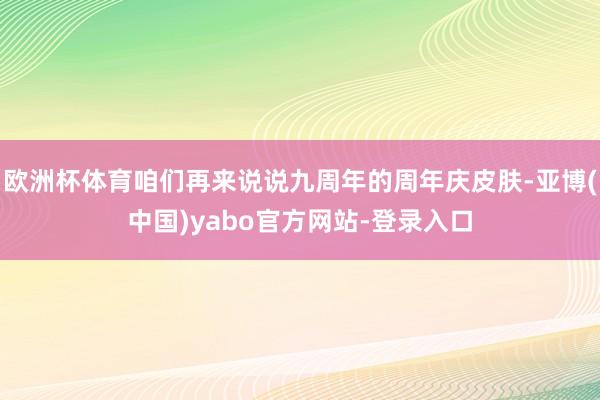 欧洲杯体育咱们再来说说九周年的周年庆皮肤-亚博(中国)yabo官方网站-登录入口