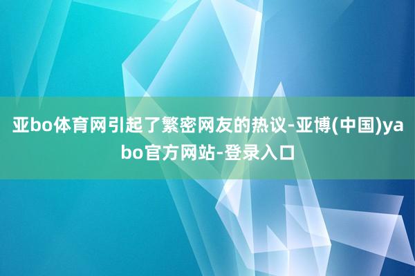 亚bo体育网引起了繁密网友的热议-亚博(中国)yabo官方网站-登录入口