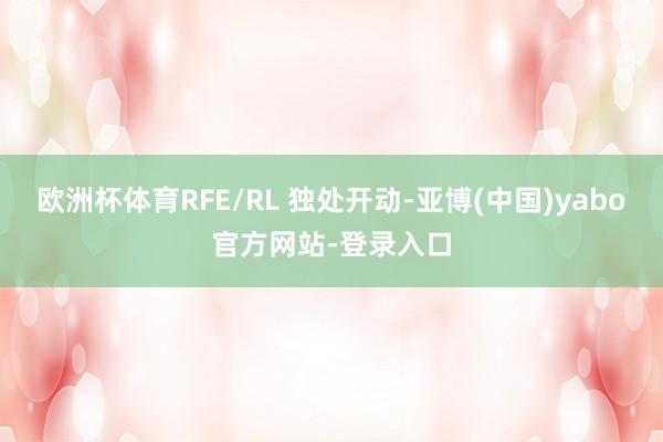 欧洲杯体育RFE/RL 独处开动-亚博(中国)yabo官方网站-登录入口