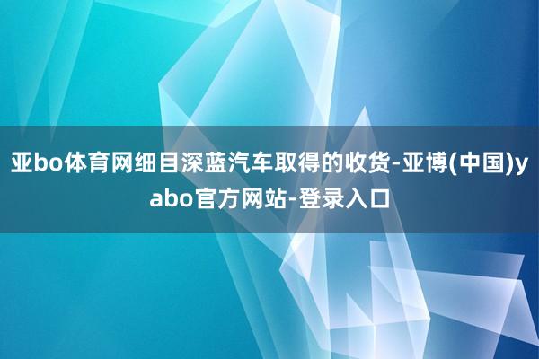 亚bo体育网细目深蓝汽车取得的收货-亚博(中国)yabo官方网站-登录入口