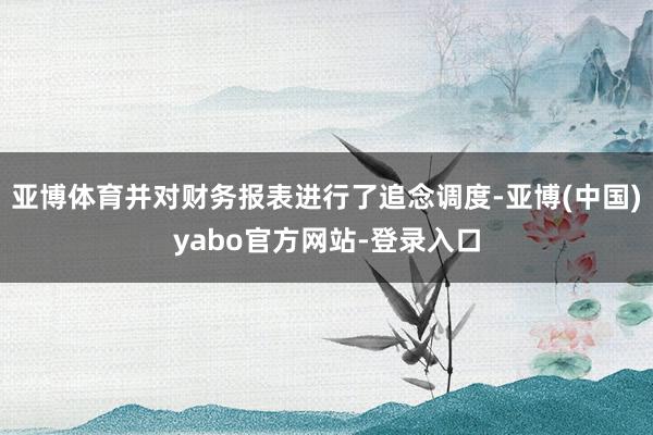 亚博体育并对财务报表进行了追念调度-亚博(中国)yabo官方网站-登录入口
