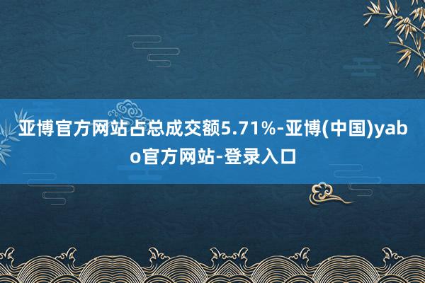 亚博官方网站占总成交额5.71%-亚博(中国)yabo官方网站-登录入口