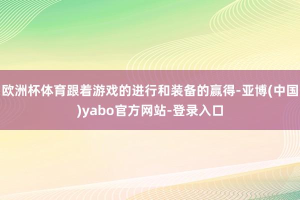 欧洲杯体育跟着游戏的进行和装备的赢得-亚博(中国)yabo官方网站-登录入口