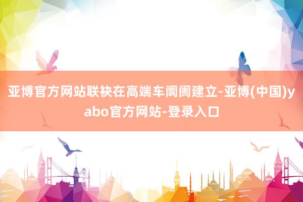 亚博官方网站联袂在高端车阛阓建立-亚博(中国)yabo官方网站-登录入口