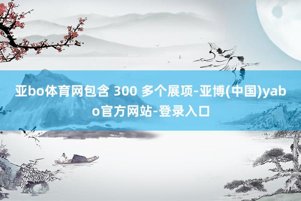 亚bo体育网包含 300 多个展项-亚博(中国)yabo官方网站-登录入口