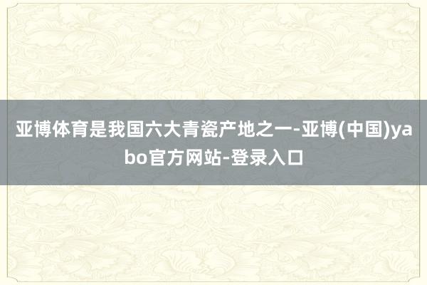 亚博体育是我国六大青瓷产地之一-亚博(中国)yabo官方网站-登录入口