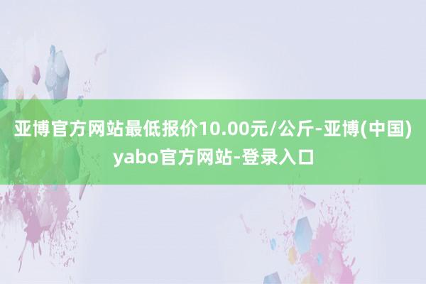 亚博官方网站最低报价10.00元/公斤-亚博(中国)yabo官方网站-登录入口