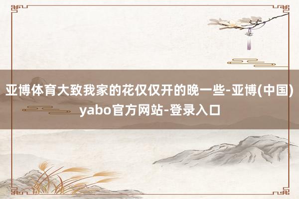 亚博体育大致我家的花仅仅开的晚一些-亚博(中国)yabo官方网站-登录入口