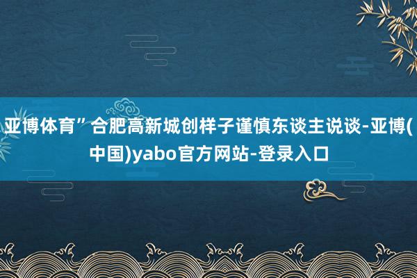 亚博体育”合肥高新城创样子谨慎东谈主说谈-亚博(中国)yabo官方网站-登录入口