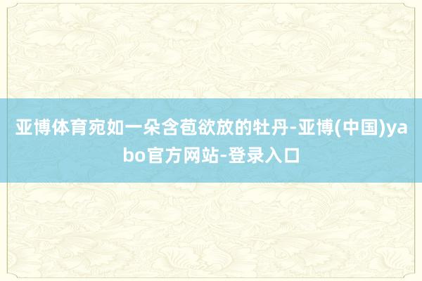 亚博体育宛如一朵含苞欲放的牡丹-亚博(中国)yabo官方网站-登录入口