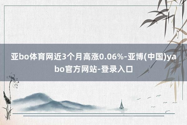 亚bo体育网近3个月高涨0.06%-亚博(中国)yabo官方网站-登录入口