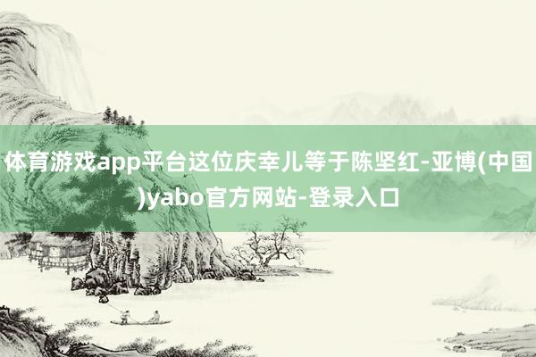 体育游戏app平台这位庆幸儿等于陈坚红-亚博(中国)yabo官方网站-登录入口