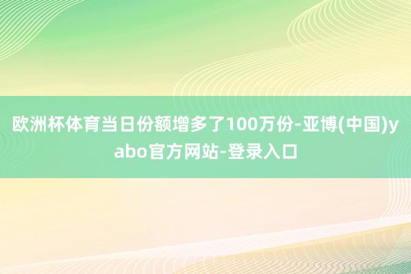 欧洲杯体育当日份额增多了100万份-亚博(中国)yabo官方网站-登录入口