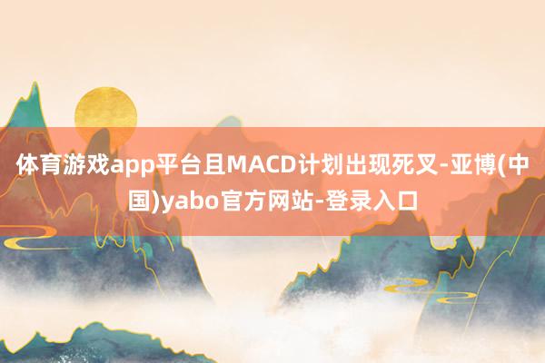 体育游戏app平台且MACD计划出现死叉-亚博(中国)yabo官方网站-登录入口