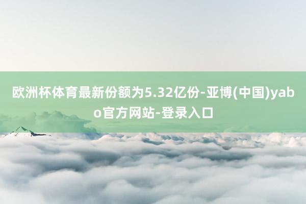 欧洲杯体育最新份额为5.32亿份-亚博(中国)yabo官方网站-登录入口