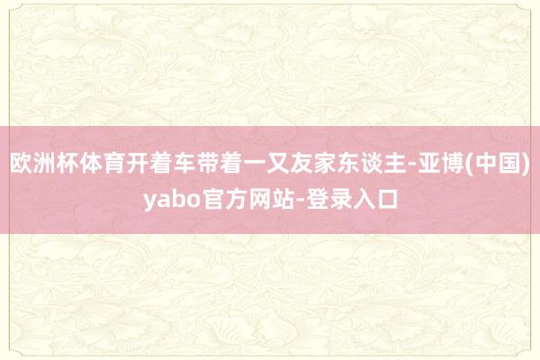 欧洲杯体育开着车带着一又友家东谈主-亚博(中国)yabo官方网站-登录入口