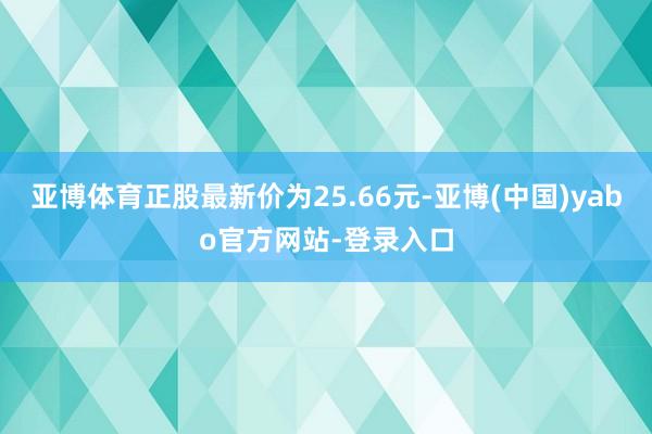 亚博体育正股最新价为25.66元-亚博(中国)yabo官方网站-登录入口