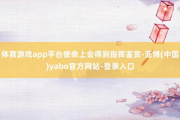体育游戏app平台使命上会得到指挥鉴赏-亚博(中国)yabo官方网站-登录入口