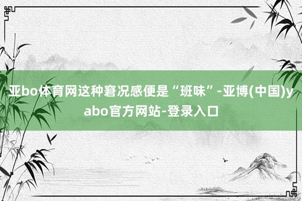 亚bo体育网这种窘况感便是“班味”-亚博(中国)yabo官方网站-登录入口