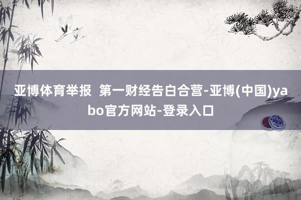 亚博体育举报  第一财经告白合营-亚博(中国)yabo官方网站-登录入口