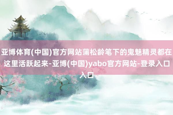 亚博体育(中国)官方网站蒲松龄笔下的鬼魅精灵都在这里活跃起来-亚博(中国)yabo官方网站-登录入口