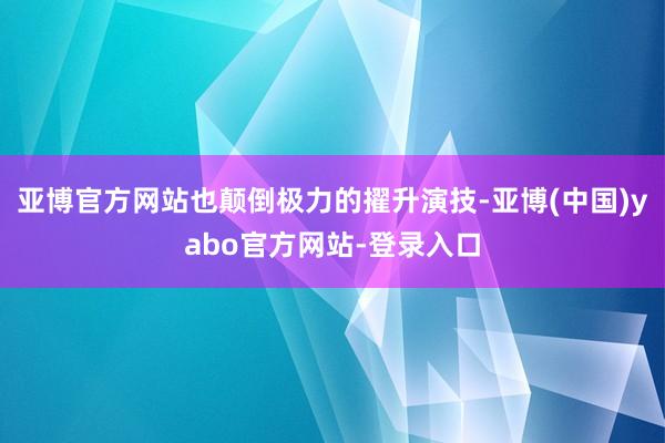 亚博官方网站也颠倒极力的擢升演技-亚博(中国)yabo官方网站-登录入口