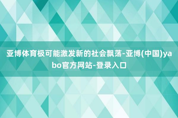 亚博体育极可能激发新的社会飘荡-亚博(中国)yabo官方网站-登录入口