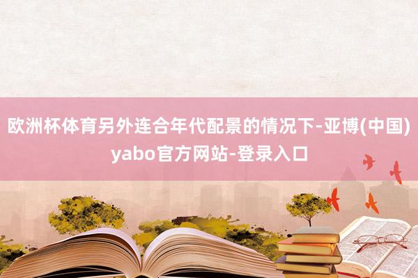 欧洲杯体育另外连合年代配景的情况下-亚博(中国)yabo官方网站-登录入口
