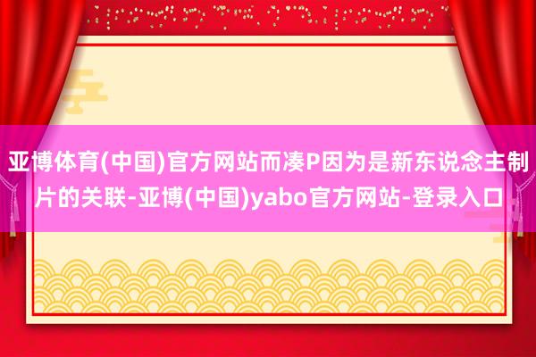 亚博体育(中国)官方网站而凑P因为是新东说念主制片的关联-亚博(中国)yabo官方网站-登录入口