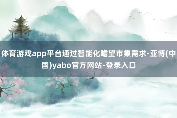 体育游戏app平台通过智能化瞻望市集需求-亚博(中国)yabo官方网站-登录入口