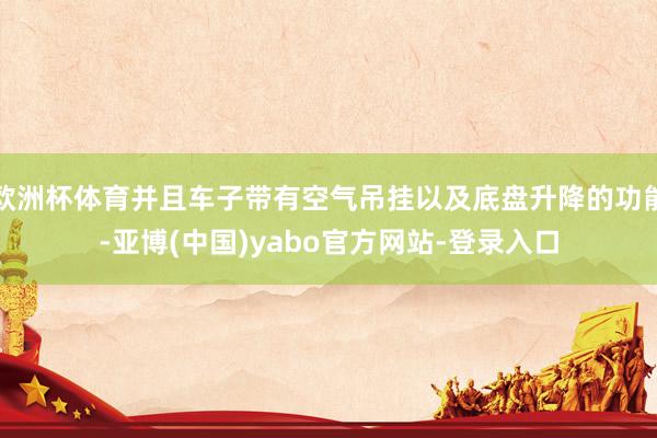 欧洲杯体育并且车子带有空气吊挂以及底盘升降的功能-亚博(中国)yabo官方网站-登录入口