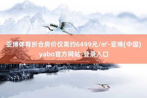 亚博体育折合房价仅需约6499元/㎡-亚博(中国)yabo官方网站-登录入口