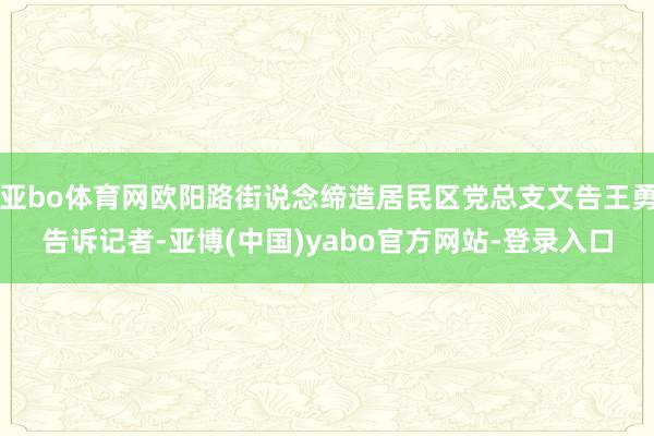 亚bo体育网欧阳路街说念缔造居民区党总支文告王勇告诉记者-亚博(中国)yabo官方网站-登录入口